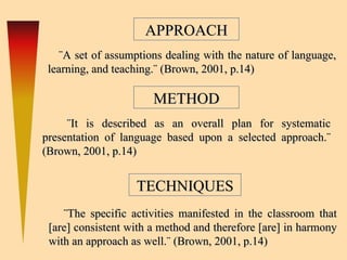 APPROACH ¨A set of assumptions dealing with the nature of language, learning, and teaching.¨  ( Brown, 2001, p.14)  METHOD TECHNIQUES ¨It is described as an overall plan for systematic presentation of language based upon a selected approach.¨  ( Brown, 2001, p.14)  ¨The specific activities manifested in the classroom that [are] consistent with a method and therefore [are] in harmony with an approach as well.¨  ( Brown, 2001, p.14)  