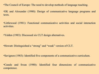 The Council of Europe: The need to develop methods of language teaching. EK and Alexander (1980): Design of communicative language programs and texts. Littlewood (1981): Functional communicative activities and social interaction activities. Yalden (1983): Discussed six CLT design alternatives. Howatt: Distinguished a “strong” and “weak” version of CLT. Savignon (1983): Identified five components of a communicative curriculum.  Canale and Swan (1980): Identified four dimensions of communicative competence.  