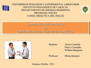UNIVERSIDAD PEDAGÓGICA EXPERIMENTAL LIBERTADOR INSTITUTO PEDAGÓGICO DE CARACAS DEPARTAMENTO DE IDIOMAS MODERNOS PROGRAMA INGLÉS CURSO: DIDÁCTICA DEL INGLÉS Caracas, October  2011  COMMUNICATIVE APPROACH OR COMMUNICATIVE LANGUAGE TEACHING (CLT)  Students: Professor: Alexis Centrella Nancy Coronado William Benjamin Mirna Quintero 