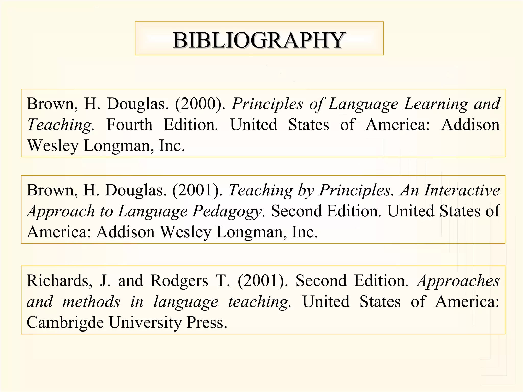 BIBLIOGRAPHY Richards, J. and Rodgers T. (2001). Second Edition . Approaches and methods in language teaching. United States of America: Cambrigde University Press. Brown, H. Douglas. (2001). Teaching by Principles. An Interactive Approach to Language Pedagogy. Second Edition . United States of America: Addison Wesley Longman, Inc. Brown, H. Douglas. (2000). Principles of Language Learning and Teaching. Fourth Edition . United States of America: Addison Wesley Longman, Inc.