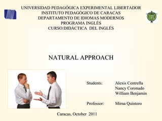 UNIVERSIDAD PEDAGÓGICA EXPERIMENTAL LIBERTADOR INSTITUTO PEDAGÓGICO DE CARACAS DEPARTAMENTO DE IDIOMAS MODERNOS PROGRAMA INGLÉS CURSO:DIDÁCTICA  DEL INGLÉS Caracas, October  2011  NATURAL APPROACH Students: Professor: Alexis Centrella Nancy Coronado William Benjamin Mirna Quintero 