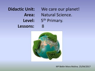 Didactic Unit: We care our planet!
Area: Natural Science.
Level: 5th Primary.
Lessons: 8
Mª Belén Mora Molina. 25/04/2017
 