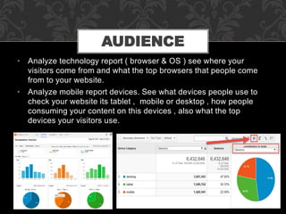• Analyze technology report ( browser & OS ) see where your
visitors come from and what the top browsers that people come
from to your website.
• Analyze mobile report devices. See what devices people use to
check your website its tablet , mobile or desktop , how people
consuming your content on this devices , also what the top
devices your visitors use.
AUDIENCE
 