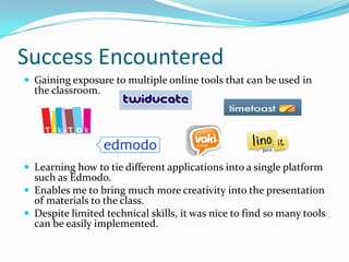Success EncounteredGaining exposure to multiple online tools that can be used in the classroom.Learning how to tie different applications into a single platform such as Edmodo.Enables me to bring much more creativity into the presentation of materials to the class.Despite limited technical skills, it was nice to find so many tools can be easily implemented.