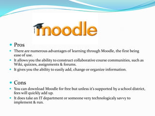 ProsThere are numerous advantages of learning through Moodle, the first being ease of use.It allows you the ability to construct collaborative course communities, such as Wiki, quizzes, assignments & forums.It gives you the ability to easily add, change or organize information.ConsYou can download Moodle for free but unless it’s supported by a school district, fees will quickly add up.It does take an IT department or someone very technologicalysavvy to implement & run.