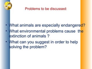 Problems to be discussed:
• What animals are especially endangered?
• What environmental problems cause the
extinction of animals ?
• What can you suggest in order to help
solving the problem?
 