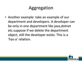 Aggregation
• Another example: take an example of our
department and developers. A developer can
be only in one department like java,dotnet
etc.suppose if we delete the department
object, still the developer exists. This is a
‘has-a’ relation.
 