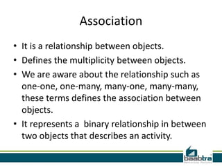 Association
• It is a relationship between objects.
• Defines the multiplicity between objects.
• We are aware about the relationship such as
one-one, one-many, many-one, many-many,
these terms defines the association between
objects.
• It represents a binary relationship in between
two objects that describes an activity.
 