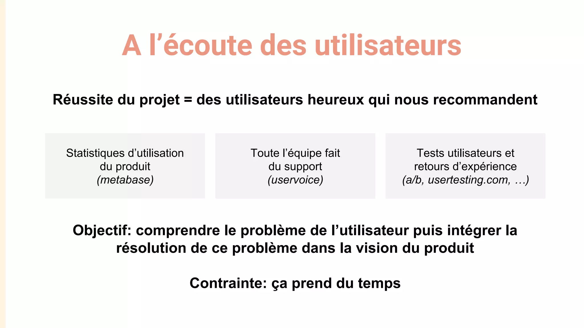 A l’écoute des utilisateurs
Réussite du projet = des utilisateurs heureux qui nous recommandent
Objectif: comprendre le problème de l’utilisateur puis intégrer la
résolution de ce problème dans la vision du produit
Contrainte: ça prend du temps
Statistiques d’utilisation
du produit
(metabase)
Toute l’équipe fait
du support
(uservoice)
Tests utilisateurs et
retours d’expérience
(a/b, usertesting.com, …)
 