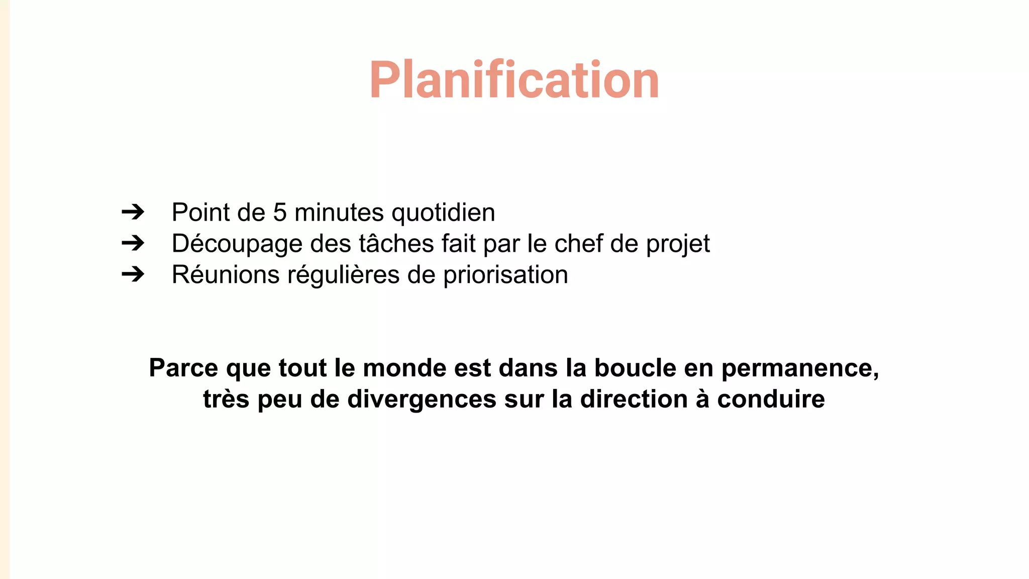 Planification
➔ Point de 5 minutes quotidien
➔ Découpage des tâches fait par le chef de projet
➔ Réunions régulières de priorisation
Parce que tout le monde est dans la boucle en permanence,
très peu de divergences sur la direction à conduire
 