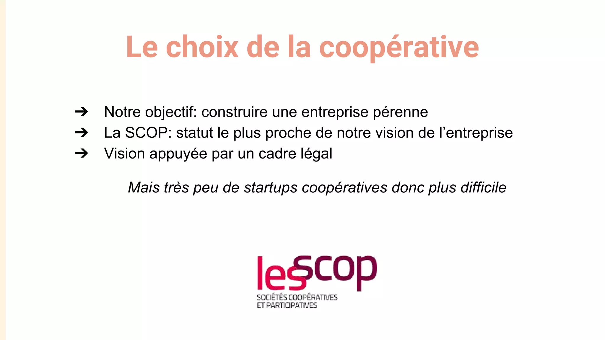 Le choix de la coopérative
➔ Notre objectif: construire une entreprise pérenne
➔ La SCOP: statut le plus proche de notre vision de l’entreprise
➔ Vision appuyée par un cadre légal
Mais très peu de startups coopératives donc plus difficile
 