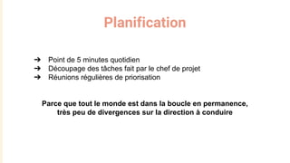 Planification
➔ Point de 5 minutes quotidien
➔ Découpage des tâches fait par le chef de projet
➔ Réunions régulières de priorisation
Parce que tout le monde est dans la boucle en permanence,
très peu de divergences sur la direction à conduire
 