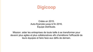Digicoop
Créée en 2015.
Auto-financée jusqu’à fin 2016.
Équipe distribuée.
Mission: aider les entreprises de toute taille à se transformer pour
devenir plus agiles et plus collaboratives afin d'améliorer l'efficacité de
leurs équipes et faire face aux défis de demain.
 