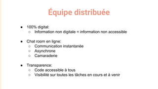 Équipe distribuée
● 100% digital:
○ Information non digitale = information non accessible
● Chat room en ligne:
○ Communication instantanée
○ Asynchrone
○ Camaraderie
● Transparence:
○ Code accessible à tous
○ Visibilité sur toutes les tâches en cours et à venir
 