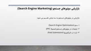 ‫ﺑﺎزارﯾﺎﺑﯽ‬
‫ﻣﻮﺗﻮرﻫﺎی‬
‫ﺟﺴﺘﺠﻮ‬
)
Search Engine Marketing
(
‫در‬ ‫ﺑﺎزارﯾﺎﺑﯽ‬
‫ﻣﻮﺗﻮرﻫﺎی‬
‫ﺷﻮد‬ �‫ﻣ‬ ‫ﺗﻘﺴﯿﻢ‬ ‫ﺑﺨﺶ‬ ‫ﺳﻪ‬ ‫ﺑﻪ‬ ‫ﺟﺴﺘﺠﻮ‬
:
۱
-
‫ﺳﺌﻮ‬
)
Search Engine Optimization
(
۲
-
‫در‬ ‫ﺗﺒﻠﯿﻐﺎت‬
‫ﻣﻮﺗﻮرﻫﺎی‬
‫ﺟﺴﺘﺠﻮ‬
)
‫ﻣﻌﻤﻮﻻ‬
PPC
(
۳
-
‫در‬ ‫ﺛﺒﺖ‬
‫داﯾﺮﮐﺘﻮرﯾﻬﺎ‬
)
Paid Submission
(
 