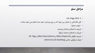 ‫ﻣﺮاﺣﻞ‬
‫ﺳﺌﻮ‬
•
۲
-
On Page SEO
:
•
‫ﻣﺎﻧﻨﺪ‬ ‫ﺷﻮد؛‬ �‫ﻣ‬ ‫اﻧﺠﺎم‬ ‫ﺷﻤﺎ‬ ‫ﺧﻮد‬ ‫وﺑﺴﺎﯾﺖ‬ ‫روی‬ ‫ﺑﺮ‬ ‫ﮐﻪ‬ ‫ﺷﻮد‬ �‫ﻣ‬ ‫ﺷﺎﻣﻞ‬ ‫را‬ �‫اﻗﺪاﻣﺎﺗ‬ �‫ﮐﻠ‬
:
•
-
‫ﻣﺤﺘﻮا‬ ‫ﺗﻮﻟﯿﺪ‬
•
‫وﺑﺴﺎﯾﺖ‬ ‫ﺳﺎﺧﺘﺎر‬ ‫اﺻﻼح‬ ‫ﯾﺎ‬ ‫ﺗﻌﺮﯾﻒ‬
•
‫ﺳﺎﺧﺘﺎر‬ ‫اﺻﻼح‬ ‫ﯾﺎ‬ ‫ﺗﻌﺮﯾﻒ‬
‫ﻟﯿﻨﮑﻬﺎ‬
•
‫ﺗﻌﺮﯾﻒ‬
‫ﺗﮕﻬﺎی‬
Meta Keywords
‫و‬
Meta Descriptions
‫و‬
Alt Tags
•
‫اﯾﺠﺎد‬
‫ﻟﯿﻨﮑﻬﺎی‬
�‫داﺧﻠ‬
)
Internal Link Building
(
 