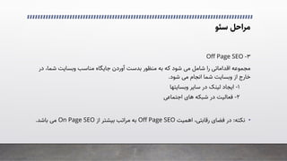 ‫ﻣﺮاﺣﻞ‬
‫ﺳﺌﻮ‬
۳
-
Off Page SEO
‫د‬ ،‫ﺷﻤﺎ‬ ‫وﺑﺴﺎﯾﺖ‬ ‫ﻣﻨﺎﺳﺐ‬ ‫ﺟﺎﯾﮕﺎه‬ ‫آوردن‬ ‫ﺑﺪﺳﺖ‬ ‫ﻣﻨﻈﻮر‬ ‫ﺑﻪ‬ ‫ﮐﻪ‬ ‫ﺷﻮد‬ �‫ﻣ‬ ‫ﺷﺎﻣﻞ‬ ‫را‬ �‫اﻗﺪاﻣﺎﺗ‬ ‫ﻣﺠﻤﻮﻋﻪ‬
‫ر‬
‫ﺷﻮد‬ �‫ﻣ‬ ‫اﻧﺠﺎم‬ ‫ﺷﻤﺎ‬ ‫وﺑﺴﺎﯾﺖ‬ ‫از‬ ‫ﺧﺎرج‬
.
۱
-
‫ﺳﺎﯾﺮ‬ ‫در‬ ‫ﻟﯿﻨﮏ‬ ‫اﯾﺠﺎد‬
‫وﺑﺴﺎﯾﺘﻬﺎ‬
۲
-
�‫اﺟﺘﻤﺎﻋ‬ ‫ﻫﺎی‬ ‫ﺷﺒﮑﻪ‬ ‫در‬ ‫ﻓﻌﺎﻟﯿﺖ‬
•
‫ﻧﮑﺘﻪ‬
:
‫اﻫﻤﯿﺖ‬ ،�‫رﻗﺎﺑﺘ‬ ‫ﻓﻀﺎی‬ ‫در‬
Off Page SEO
‫از‬ ‫ﺑﯿﺸﺘﺮ‬ ‫ﻣﺮاﺗﺐ‬ ‫ﺑﻪ‬
On Page SEO
‫ﺑﺎﺷﺪ‬ �‫ﻣ‬
.
 