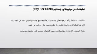 ‫در‬ ‫ﺗﺒﻠﯿﻐﺎت‬
‫ﻣﻮﺗﻮرﻫﺎی‬
‫ﺟﺴﺘﺠﻮ‬
)
Pay Per Click
(
‫در‬ ‫ﮐﻪ‬ �‫ﺗﺒﻠﯿﻐﺎﺗ‬ ‫از‬ ‫ﻋﺒﺎرﺗﺴﺖ‬
‫ﻣﻮﺗﻮرﻫﺎی‬
�‫ﻣ‬ ‫داده‬ ‫ﻧﻤﺎﯾﺶ‬ ‫ﺟﺴﺘﺠﻮ‬ ‫ﻧﺘﺎﯾﺞ‬ ‫ﺣﺎﺷﯿﻪ‬ ‫در‬ ،‫ﺟﺴﺘﺠﻮ‬
‫ﺑﻪ‬ ‫و‬ ‫ﺷﻮد‬
‫ازای‬
‫ﺷﻮد‬ �‫ﻣ‬ ‫درﯾﺎﻓﺖ‬ �‫ﭘﻮﻟ‬ ‫دﻫﻨﺪه‬ ‫ﺗﺒﻠﯿﻎ‬ ‫از‬ ،�‫ﺗﺒﻠﯿﻐ‬ ‫ﻟﯿﻨﮏ‬ ‫ﺑﺮ‬ ‫ﮐﺎرﺑﺮ‬ ‫ﮐﻠﯿﮏ‬ ‫ﻫﺮ‬
.
‫روی‬ ‫ﺑﺮ‬ ‫رﻗﺎﺑﺖ‬ ‫ﻣﯿﺰان‬ ‫ﺑﻪ‬ ‫ﺗﻮﺟﻪ‬ ‫ﺑﺎ‬ ‫ﭘﻮل‬ ‫اﯾﻦ‬ ‫ﻣﻘﺪار‬
‫ﮐﻠﯿﺪواژه‬
‫ﺑﺎﺷﺪ‬ �‫ﻣ‬ ‫ﻣﺘﻔﺎوت‬ ‫ﺷﺪه‬ ‫ﺟﺴﺘﺠﻮ‬
.
 