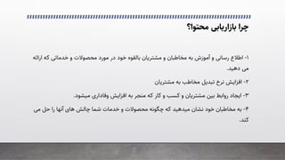 ‫ﻣﺤﺘﻮا؟‬ ‫ﺑﺎزارﯾﺎﺑﯽ‬ ‫ﭼﺮا‬
۱
-
‫ﻣﺨﺎﻃﺒﺎن‬ ‫ﺑﻪ‬ ‫آﻣﻮزش‬ ‫و‬ �‫رﺳﺎﻧ‬ ‫اﻃﻼع‬
‫ار‬ ‫ﮐﻪ‬ �‫ﺧﺪﻣﺎﺗ‬ ‫و‬ ‫ﻣﺤﺼﻮﻻت‬ ‫ﻣﻮرد‬ ‫در‬ ‫ﺧﻮد‬ ‫ﺑﺎﻟﻘﻮه‬ ‫ﻣﺸﺘﺮﯾﺎن‬ ‫و‬
‫اﺋﻪ‬
�‫ﻣ‬
‫دﻫﯿﺪ‬
.
۲
-
‫ﻣﺸﺘﺮﯾﺎن‬ ‫ﺑﻪ‬ ‫ﻣﺨﺎﻃﺐ‬ ‫ﺗﺒﺪﯾﻞ‬ ‫ﻧﺮخ‬ ‫اﻓﺰاﯾﺶ‬
۳
-
‫رواﺑﻂ‬ ‫اﯾﺠﺎد‬
‫ﮐﺎر‬ ‫و‬ ‫ﮐﺴﺐ‬ ‫و‬ ‫ﻣﺸﺘﺮﯾﺎن‬ ‫ﺑﯿﻦ‬
‫ﮐﻪ‬
‫اﻓﺰاﯾﺶ‬ ‫ﺑﻪ‬ ‫ﻣﻨﺠﺮ‬
‫وﻓﺎداری‬
‫ﻣﯿﺸﻮد‬
.
۴
-
‫ﻧﺸﺎن‬ ‫ﺧﻮد‬ ‫ﻣﺨﺎﻃﺒﺎن‬ ‫ﺑﻪ‬
‫ﻣﯿﺪﻫﯿﺪ‬
�‫ﻣ‬ ‫ﺣﻞ‬ ‫را‬ ‫آﻧﻬﺎ‬ ‫ﻫﺎی‬ ‫ﭼﺎﻟﺶ‬ ‫ﺷﻤﺎ‬ ‫ﺧﺪﻣﺎت‬ ‫و‬ ‫ﻣﺤﺼﻮﻻت‬ ‫ﭼﮕﻮﻧﻪ‬ ‫ﮐﻪ‬
‫ﮐﻨﺪ‬
.
 