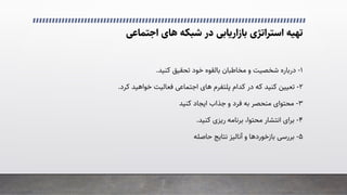 �‫اﺟﺘﻤﺎﻋ‬ ‫ﻫﺎی‬ ‫ﺷﺒﮑﻪ‬ ‫در‬ ‫ﺑﺎزارﯾﺎﺑﯽ‬ ‫اﺳﺘﺮاﺗﮋی‬ ‫ﺗﻬﯿﻪ‬
۱
-
‫درﺑﺎره‬
‫ﺷﺨﺼﯿﺖ‬
‫و‬
‫ﺑﺎﻟﻘﻮه‬ ‫ﻣﺨﺎﻃﺒﺎن‬
‫ﺗﺤﻘﯿﻖ‬ ‫ﺧﻮد‬
‫ﮐﻨﯿﺪ‬
.
۲
-
‫ﮐﺪام‬ ‫در‬ ‫ﮐﻪ‬ ‫ﮐﻨﯿﺪ‬ ‫ﺗﻌﯿﯿﻦ‬
‫ﭘﻠﺘﻔﺮم‬
�‫اﺟﺘﻤﺎﻋ‬ ‫ﻫﺎی‬
‫ﮐﺮد‬ ‫ﺧﻮاﻫﯿﺪ‬ ‫ﻓﻌﺎﻟﯿﺖ‬
.
۳
-
‫اﯾﺠﺎد‬ ‫ﺟﺬاب‬ ‫و‬ ‫ﻓﺮد‬ ‫ﺑﻪ‬ ‫ﻣﻨﺤﺼﺮ‬ ‫ﻣﺤﺘﻮای‬
‫ﮐﻨﯿﺪ‬
۴
-
‫ﮐﻨﯿﺪ‬ ‫رﯾﺰی‬ ‫ﺑﺮﻧﺎﻣﻪ‬ ،‫ﻣﺤﺘﻮا‬ ‫اﻧﺘﺸﺎر‬ ‫ﺑﺮای‬
.
۵
-
�‫ﺑﺮرﺳ‬
‫ﺑﺎزﺧﻮردﻫﺎ‬
‫ﺣﺎﺻﻠﻪ‬ ‫ﻧﺘﺎﯾﺞ‬ ‫آﻧﺎﻟﯿﺰ‬ ‫و‬
 