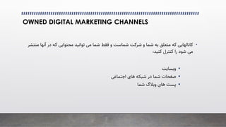 OWNED DIGITAL MARKETING CHANNELS
•
‫آﻧ‬ ‫در‬ ‫ﮐﻪ‬ ‫ﻣﺤﺘﻮاﯾﯽ‬ ‫ﺗﻮاﻧﯿﺪ‬ �‫ﻣ‬ ‫ﺷﻤﺎ‬ ‫ﻓﻘﻂ‬ ‫و‬ ‫ﺷﻤﺎﺳﺖ‬ ‫ﺷﺮﮐﺖ‬ ‫و‬ ‫ﺷﻤﺎ‬ ‫ﺑﻪ‬ ‫ﻣﺘﻌﻠﻖ‬ ‫ﮐﻪ‬ ‫ﮐﺎﻧﺎﻟﻬﺎﯾﯽ‬
‫ﻣﻨﺘﺸﺮ‬ ‫ﻬﺎ‬
‫ﮐﻨﯿﺪ‬ ‫ﮐﻨﺘﺮل‬ ‫را‬ ‫ﺷﻮد‬ �‫ﻣ‬
:

‫وﺑﺴﺎﯾﺖ‬

�‫اﺟﺘﻤﺎﻋ‬ ‫ﻫﺎی‬ ‫ﺷﺒﮑﻪ‬ ‫در‬ ‫ﺷﻤﺎ‬ ‫ﺻﻔﺤﺎت‬

‫ﺷﻤﺎ‬ ‫وﺑﻼگ‬ ‫ﻫﺎی‬ ‫ﭘﺴﺖ‬
 