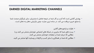 EARNED DIGITAL MARKETING CHANNELS
•
‫ﭘﻮﺷﺶ‬
�‫آﻧﻼﯾﻨ‬
‫ﺑﺎ‬ ‫ﺗﻌﺎﻣﻞ‬ ‫ﻧﺘﯿﺠﻪ‬ ‫در‬ ‫ﺷﻤﺎ‬ ‫ﮐﺎر‬ ‫و‬ ‫ﮐﺴﺐ‬ ‫ﮐﻪ‬ ‫اﺳﺖ‬
‫ﻣﺸﺘﺮﯾﺎن‬
‫ﺑﺎزﯾﮕﺮان‬ ‫ﺳﺎﯾﺮ‬ ،
‫ﺷﻤﺎ‬ ‫ﺻﻨﻌﺖ‬
‫ﮐﻨﺪ‬ �‫ﻣ‬ ‫درﯾﺎﻓﺖ‬ ‫ﺧﺒﺮی‬ ‫ﻣﻨﺎﺑﻊ‬ ‫ﯾﺎ‬
.
،‫ﻋﺒﺎرت‬ ‫ﺗﺮﯾﻦ‬ ‫ﺳﺎده‬ ‫در‬
‫ﺑﺎزارﯾﺎﺑﯽ‬ �‫ﻧﻮﻋ‬
‫اﺳﺖ‬ ‫دﻫﺎن‬ ‫ﺑﻪ‬ ‫دﻫﺎن‬
.

‫و‬ ‫ﻧﻈﺮات‬
‫ﺑﺎزﺧﻮردﻫﺎی‬
‫آﻧﻼﯾﻦ‬

‫ﯾﺎ‬ ‫و‬ ‫ﮐﻨﻨﺪ‬ �‫ﻣ‬ ‫ﻣﻨﺘﺸﺮ‬ ‫ﺧﻮدﺷﺎن‬ �‫اﺟﺘﻤﺎﻋ‬ ‫ﻫﺎی‬ ‫ﺷﺒﮑﻪ‬ ‫در‬ ‫ﺳﺎﯾﺮﯾﻦ‬ ‫ﮐﻪ‬ ‫ﺷﻤﺎ‬ ‫ﻫﺎی‬ ‫ﭘﺴﺖ‬
‫ﮐﻨﻨﺪ‬ �‫ﻣ‬ ‫ﻣﻨﺘﺸﺮ‬ ‫ﺧﻮدﺷﺎن‬ ‫ﺻﻔﺤﺎت‬ ‫در‬ ‫ﺷﻤﺎ‬ ‫درﺑﺎره‬ ‫ﮐﻪ‬ ‫ﻣﻄﺎﻟﺒﯽ‬
.

‫ﮐﻨ‬ �‫ﻣ‬ ‫ﻣﻨﺘﺸﺮ‬ ‫آﻧﻬﺎ‬ ‫وﺑﺴﺎﯾﺖ‬ ‫در‬ ‫ﮐﺎرﻫﺎ‬ ‫و‬ ‫ﮐﺴﺐ‬ ‫ﺳﺎﯾﺮ‬ ‫ﺑﺎ‬ ‫ﻫﻤﮑﺎری‬ ‫در‬ ‫ﺷﻤﺎ‬ ‫ﮐﻪ‬ ‫ﻣﻄﺎﻟﺒﯽ‬
‫ﯿﺪ‬
.
 