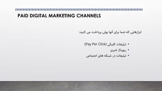 PAID DIGITAL MARKETING CHANNELS
‫ﮐﻨﯿﺪ‬ �‫ﻣ‬ ‫ﭘﺮداﺧﺖ‬ �‫ﭘﻮﻟ‬ ‫آﻧﻬﺎ‬ ‫ﺑﺮای‬ ‫ﺷﻤﺎ‬ ‫ﮐﻪ‬ ‫اﺑﺰارﻫﺎﯾﯽ‬
:

‫ﺗﺒﻠﯿﻐﺎت‬
�‫ﮐﻠﯿﮑ‬
)
Pay Per Click
(

‫ﺧﺒﺮی‬ ‫رﭘﻮرﺗﺎژ‬

�‫اﺟﺘﻤﺎﻋ‬ ‫ﻫﺎی‬ ‫ﺷﺒﮑﻪ‬ ‫در‬ ‫ﺗﺒﻠﯿﻐﺎت‬
 