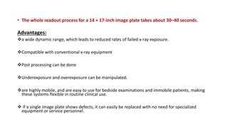 • The whole readout process for a 14 × 17-inch image plate takes about 30–40 seconds.
Advantages:
a wide dynamic range, which leads to reduced rates of failed x-ray exposure.
Compatible with conventional x-ray equipment
Post processing can be done
Underexposure and overexposure can be manipulated.
are highly mobile, and are easy to use for bedside examinations and immobile patients, making
these systems flexible in routine clinical use.
 if a single image plate shows defects, it can easily be replaced with no need for specialized
equipment or service personnel.
 