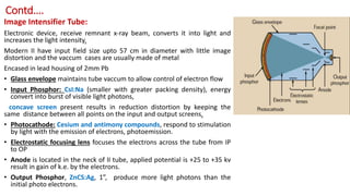 Contd….
Image Intensifier Tube:
Electronic device, receive remnant x-ray beam, converts it into light and
increases the light intensity.
Modern II have input field size upto 57 cm in diameter with little image
distortion and the vaccum cases are usually made of metal
Encased in lead housing of 2mm Pb
• Glass envelope maintains tube vaccum to allow control of electron flow
• Input Phosphor: CsI:Na (smaller with greater packing density), energy
convert into burst of visible light photons,
concave screen present results in reduction distortion by keeping the
same distance between all points on the input and output screens.
• Photocathode: Cesium and antimony compounds, respond to stimulation
by light with the emission of electrons, photoemission.
• Electrostatic focusing lens focuses the electrons across the tube from IP
to OP
• Anode is located in the neck of II tube, applied potential is +25 to +35 kv
result in gain of k.e. by the electrons.
• Output Phosphor, ZnCS:Ag, 1”, produce more light photons than the
initial photo electrons.
 