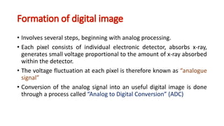 Formation of digital image
• Involves several steps, beginning with analog processing.
• Each pixel consists of individual electronic detector, absorbs x-ray,
generates small voltage proportional to the amount of x-ray absorbed
within the detector.
• The voltage fluctuation at each pixel is therefore known as “analogue
signal”
• Conversion of the analog signal into an useful digital image is done
through a process called “Analog to Digital Conversion” (ADC)
 