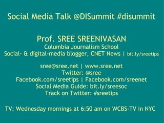 Social Media Talk @DISummit #disummit

            Prof. SREE SREENIVASAN
                Columbia Journalism School
Social- & digital-media blogger, CNET News | bit.ly/sreetips

            sree@sree.net | www.sree.net
                    Twitter: @sree
    Facebook.com/sreetips | Facebook.com/sreenet
          Social Media Guide: bit.ly/sreesoc
              Track on Twitter: #sreetips

TV: Wednesday mornings at 6:50 am on WCBS-TV in NYC 
 