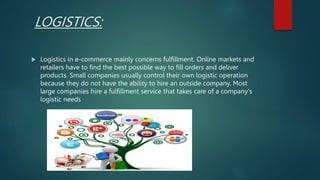 LOGISTICS:
 Logistics in e-commerce mainly concerns fulfillment. Online markets and
retailers have to find the best possible way to fill orders and deliver
products. Small companies usually control their own logistic operation
because they do not have the ability to hire an outside company. Most
large companies hire a fulfillment service that takes care of a company's
logistic needs
 