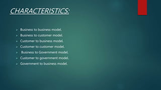 CHARACTERISTICS:
 Business to business model.
 Business to customer model.
 Customer to business model.
 Customer to customer model.
 Business to Government model.
 Customer to government model.
 Government to business model.
 