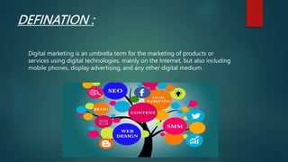 DEFINATION :
Digital marketing is an umbrella term for the marketing of products or
services using digital technologies, mainly on the Internet, but also including
mobile phones, display advertising, and any other digital medium.
 