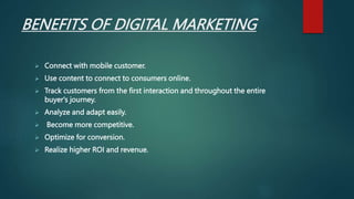 BENEFITS OF DIGITAL MARKETING
 Connect with mobile customer.
 Use content to connect to consumers online.
 Track customers from the first interaction and throughout the entire
buyer's journey.
 Analyze and adapt easily.
 Become more competitive.
 Optimize for conversion.
 Realize higher ROI and revenue.
 