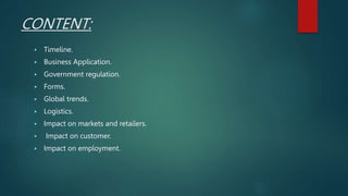 CONTENT:
 Timeline.
 Business Application.
 Government regulation.
 Forms.
 Global trends.
 Logistics.
 Impact on markets and retailers.
 Impact on customer.
 Impact on employment.
 