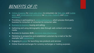 BENEFITS OF IT:
 Online shopping for retail sales direct to consumers via Web sites and mobile
apps, and conversational commerce via live chat, chatbots, and voice
assistants[3]
 Providing or participating in online marketplaces, which process third-party
business-to-consumer or consumer-to-consumer sales
 Business-to-business buying and selling;
 Gathering and using demographic data through web contacts and social
media
 Business-to-business (B2B) electronic data interchange
 Marketing to prospective and established customers by e-mail or fax (for
example, with newsletters)
 Engaging in pretail for launching new products and services
 Online financial exchanges for currency exchanges or trading purposes.
 