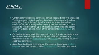 FORMS :
 Contemporary electronic commerce can be classified into two categories.
The first category is business based on types of goods sold (involves
everything from ordering "digital" content for immediate online
consumption, to ordering conventional goods and services, to "meta"
services to facilitate other types of electronic commerce). The second
category is based on the nature of the participant (B2B, B2C, C2B and
C2C);[37]
 On the institutional level, big corporations and financial institutions use
the internet to exchange financial data to facilitate domestic and
international business. Data integrity and security are pressing issues for
electronic commerce.
 Aside from traditional e-commerce, the terms m-Commerce (mobile
commerce) as well (around 2013) t-Commerce[38] have also been used.
 