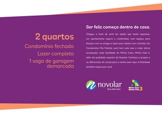 Chegou a hora de você ter aquilo que tanto esperava:
um apartamento seguro e confortável, com espaço para
festejar com os amigos e lazer para relaxar com a família. No
Condomínio Mia Felicitá, você tem tudo isso e mais: ótima
localização, toda facilidade do Minha Casa, Minha Vida 3,
além da qualidade superior da Novolar. Conheça o projeto e
os diferenciais da construtora e venha viver aqui. A felicidade
também espera por você.
Ser feliz começa dentro de casa.
2quartos
Condomínio fechado
Lazer completo
1 vaga de garagem
demarcada
 