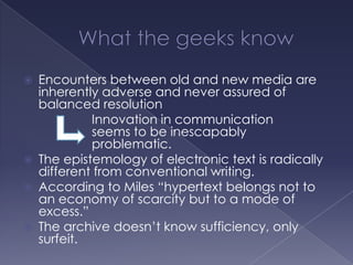 What the geeks knowEncounters between old and new media are inherently adverse and never assured of balanced resolution			Innovation in communication 			seems to be inescapably 				problematic.The epistemology of electronic text is radically different from conventional writing.According to Miles “hypertext belongs not to an economy of scarcity but to a mode of excess.”The archive doesn’t know sufficiency, only surfeit.