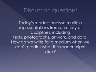 Discussion questionsToday’s readers analyse multiple representations from a variety of disciplines, including texts, photographs, artwork, and data. How do we write for a medium when we can’t predict what the reader might click?
