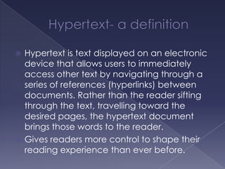 Hypertext- a definitionHypertext is text displayed on an electronic device that allows users to immediately access other text by navigating through a series of references (hyperlinks) between documents. Rather than the reader sifting through the text, travelling toward the desired pages, the hypertext document brings those words to the reader. Gives readers more control to shape their reading experience than ever before. 