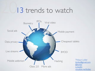 2013 trends to watch
                             IPOs
                  Biometry           Viral video


   Social ads                                      Mobile payment


 Data privacy                                        Cheapeast tablets


 Live streams                                        BYOD

                                                                    Thibaut Loilier
   Mobile addiction                           Hacking               tloilier@gmail.com
                                                                    @tloilier
                       Glass 2.0   More ads                         LinkedIn
                                                                    vizualize.me/tloilier
 