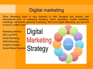 Digital marketing
Zilme Marketing team is very dynamic in their thoughts and actions, with
international form of marketing including, Direct marketing, mobile marketing,
hoardings, bill boards, personal marketing, SEO and Digital Marketing, we are sure
to touch a million hearts.
 
Marketing Method
SEO and PPC
Email Marketing
SMS Marketing
Creative Designs
Social Media Marketing
 