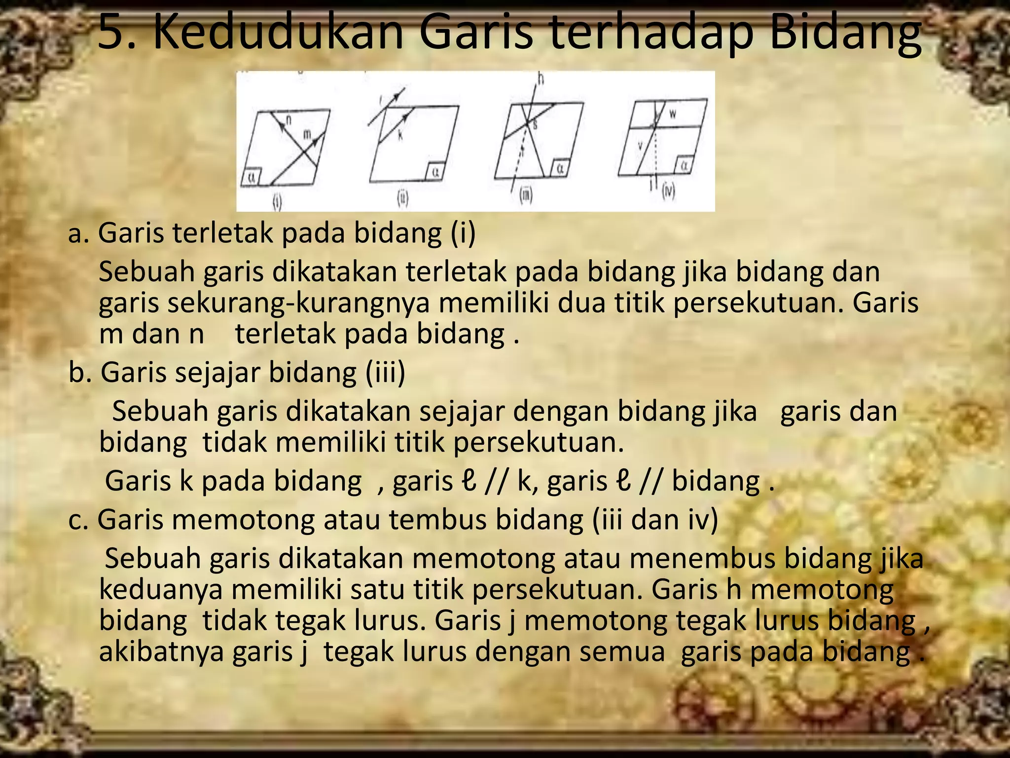5. Kedudukan Garis terhadap Bidang
a. Garis terletak pada bidang (i)
Sebuah garis dikatakan terletak pada bidang jika bidang dan
garis sekurang-kurangnya memiliki dua titik persekutuan. Garis
m dan n terletak pada bidang .
b. Garis sejajar bidang (iii)
Sebuah garis dikatakan sejajar dengan bidang jika garis dan
bidang tidak memiliki titik persekutuan.
Garis k pada bidang , garis ℓ // k, garis ℓ // bidang .
c. Garis memotong atau tembus bidang (iii dan iv)
Sebuah garis dikatakan memotong atau menembus bidang jika
keduanya memiliki satu titik persekutuan. Garis h memotong
bidang tidak tegak lurus. Garis j memotong tegak lurus bidang ,
akibatnya garis j tegak lurus dengan semua garis pada bidang .
 
