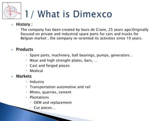  History :
◦ The company has been created by louis de Crane, 25 years ago;Originally
focused on private and industrial spare parts for cars and trucks for
Belgian market , the company re-oriented its activities since 10 years.
 Products
 Spare parts, machinery, ball bearings, pumps, generators…
 Wear and high strenght plates, bars, …
 Cast and forged pieces
 Medical
 Markets
 Industry
 Transportation automotive and rail
 Mines, quarries, cement
 Plantations
 OEM and replacement
 Cut pieces…
 
