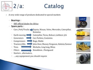  A very wide range of products dedicated to special markets
◦ Bearings :
 SKF official dealer for Africa
◦ Spare parts :
 Cars /4x4/Trucks Toyota, Nissan, Volvo, Mercedes, Caterpillar,
Komatsu
 Earth moving Caterpillar, Terex, Bobcat ,Liebherr, Jcb
 Generators Cat, Perkins, Cummins
 Compressors Boge, Mahle
 Tractors/lifts John Deer, Massey Ferguson, Kubota,Yanmar
 Tires Michelin, Ling long, Mitas
 Filters Donaldson , Fleetguard
 Starters , alternators,
 ….any equipement you should require
 