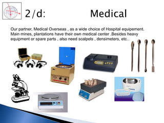 2/d: Medical
Our partner, Medical Overseas , as a wide choice of Hospital equipement.
Main mines, plantations have their own medical center .Besides heavy
equipment or spare parts , also need scalpels , densimeters, etc….
 