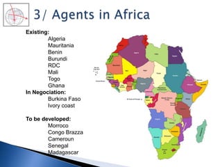 Existing:
Algeria
Mauritania
Benin
Burundi
RDC
Mali
Togo
Ghana
In Negociation:
Burkina Faso
Ivory coast
To be developed:
Morroco
Congo Brazza
Cameroun
Senegal
Madagascar
 