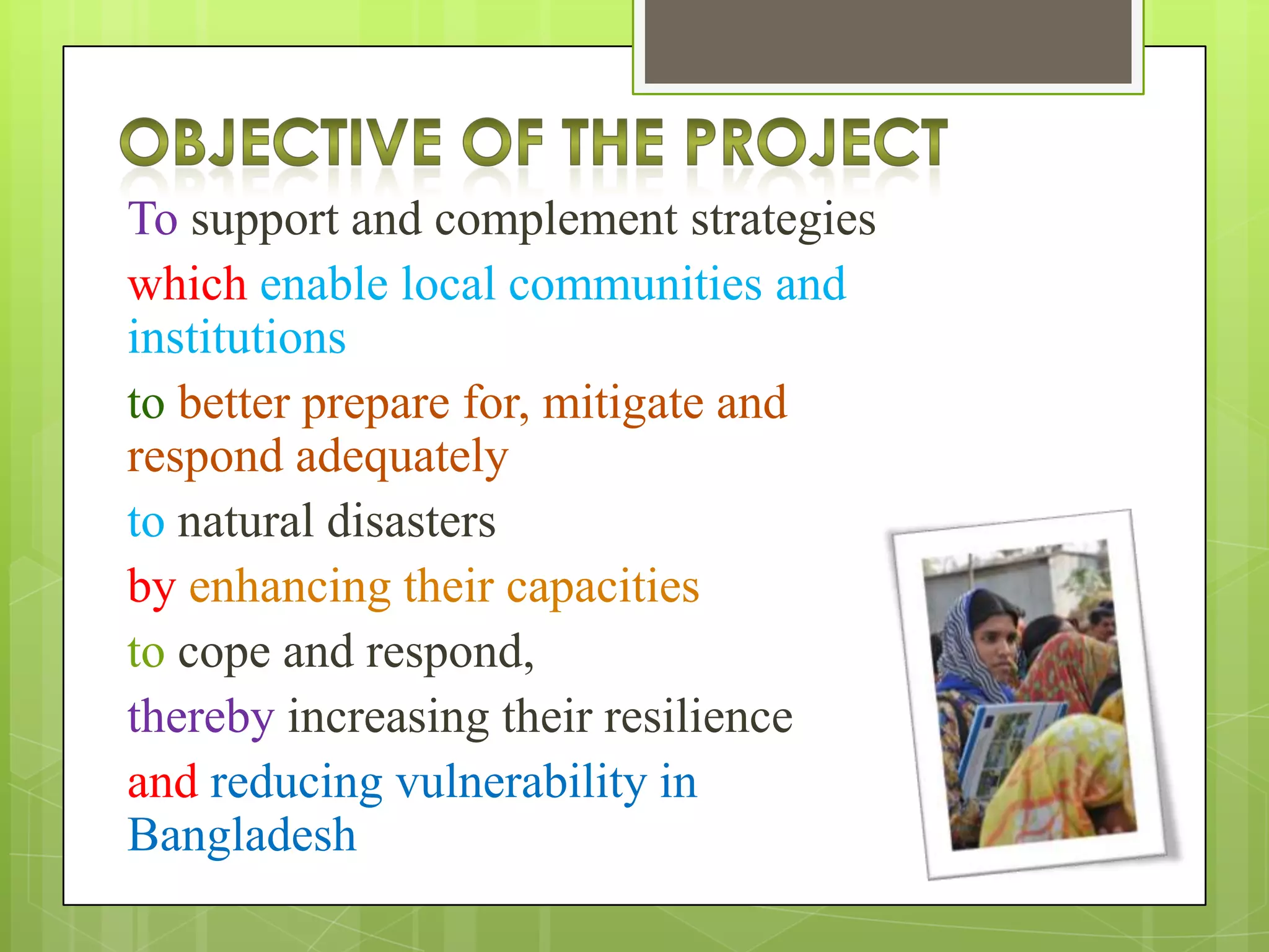 To support and complement strategies
which enable local communities and
institutions
to better prepare for, mitigate and
respond adequately
to natural disasters
by enhancing their capacities
to cope and respond,
thereby increasing their resilience
and reducing vulnerability in
Bangladesh